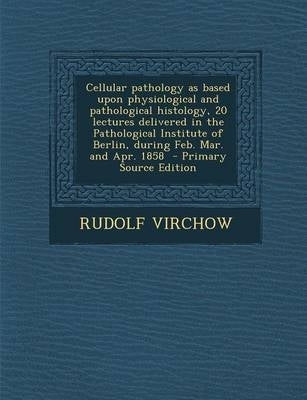 Cellular Pathology As Based Upon Physiological and Pathological Histology 20 Lectures Delivered in T